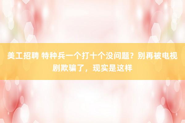 美工招聘 特种兵一个打十个没问题？别再被电视剧欺骗了，现实是这样