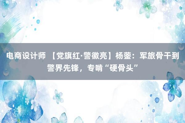 电商设计师 【党旗红·警徽亮】杨蓥：军旅骨干到警界先锋，专啃“硬骨头”