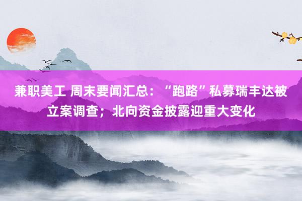 兼职美工 周末要闻汇总：“跑路”私募瑞丰达被立案调查；北向资金披露迎重大变化