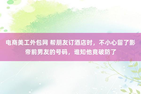 电商美工外包网 帮朋友订酒店时，不小心留了影帝前男友的号码，谁知他竟破防了