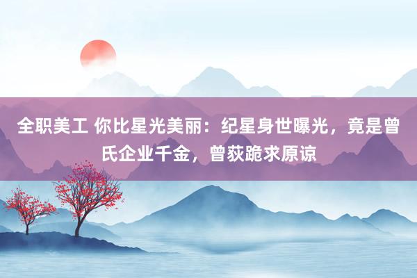 全职美工 你比星光美丽：纪星身世曝光，竟是曾氏企业千金，曾荻跪求原谅