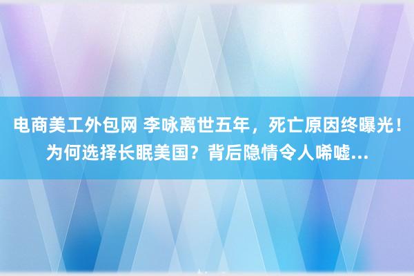 电商美工外包网 李咏离世五年，死亡原因终曝光！为何选择长眠美国？背后隐情令人唏嘘...