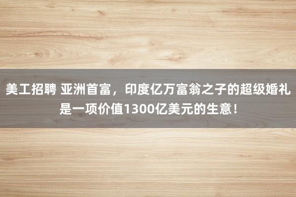 美工招聘 亚洲首富，印度亿万富翁之子的超级婚礼是一项价值1300亿美元的生意！