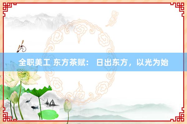 全职美工 东方茶赋： 日出东方，以光为始