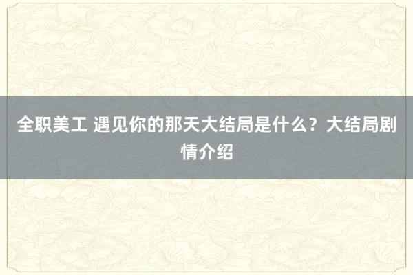 全职美工 遇见你的那天大结局是什么？大结局剧情介绍