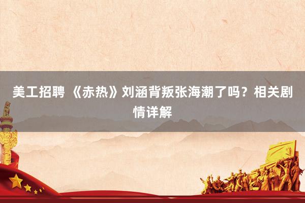 美工招聘 《赤热》刘涵背叛张海潮了吗？相关剧情详解