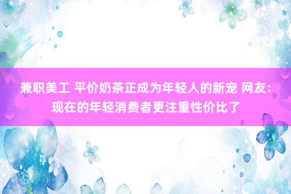 兼职美工 平价奶茶正成为年轻人的新宠 网友：现在的年轻消费者更注重性价比了