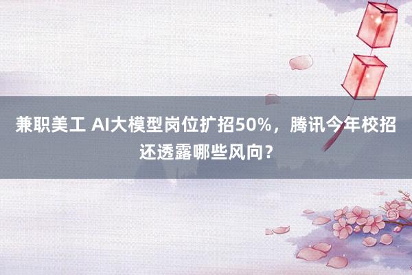 兼职美工 AI大模型岗位扩招50%，腾讯今年校招还透露哪些风向？