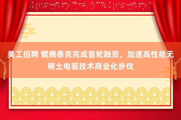 美工招聘 鲲腾泰克完成首轮融资，加速高性能无稀土电驱技术商业化步伐