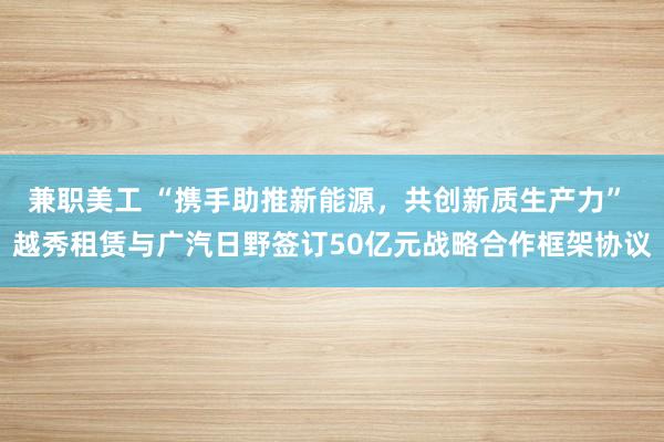 兼职美工 “携手助推新能源，共创新质生产力” 越秀租赁与广汽日野签订50亿元战略合作框架协议