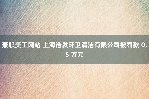 兼职美工网站 上海浩发环卫清洁有限公司被罚款 0.5 万元