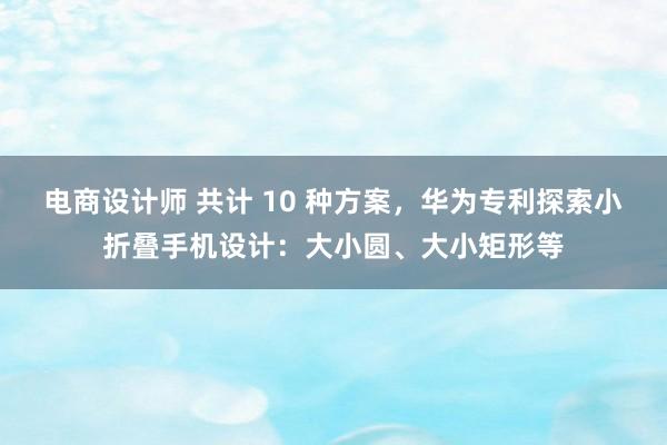 电商设计师 共计 10 种方案，华为专利探索小折叠手机设计：大小圆、大小矩形等