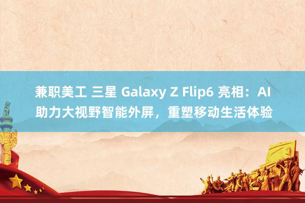 兼职美工 三星 Galaxy Z Flip6 亮相：AI 助力大视野智能外屏，重塑移动生活体验