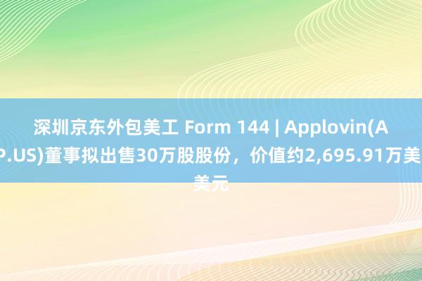 深圳京东外包美工 Form 144 | Applovin(APP.US)董事拟出售30万股股份，价值约2,695.91万美元