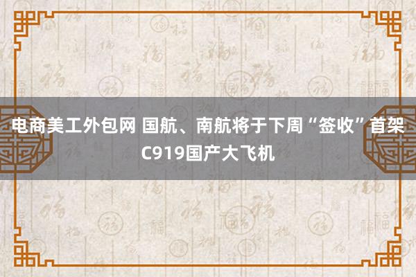 电商美工外包网 国航、南航将于下周“签收”首架C919国产大飞机