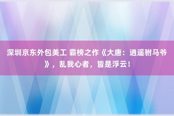 深圳京东外包美工 霸榜之作《大唐：逍遥驸马爷》，乱我心者，皆是浮云！