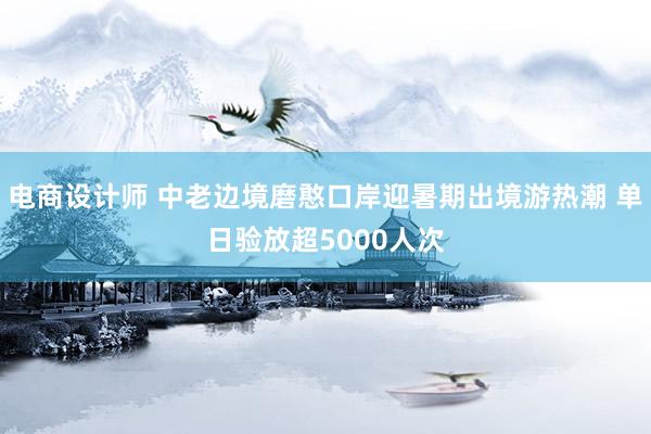 电商设计师 中老边境磨憨口岸迎暑期出境游热潮 单日验放超5000人次