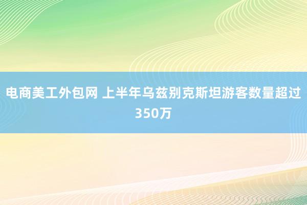 电商美工外包网 上半年乌兹别克斯坦游客数量超过350万