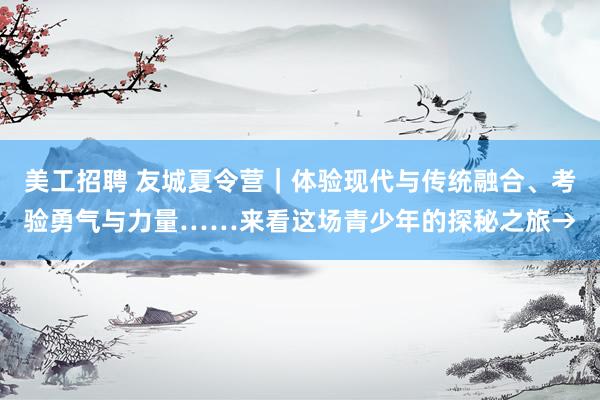 美工招聘 友城夏令营｜体验现代与传统融合、考验勇气与力量……来看这场青少年的探秘之旅→