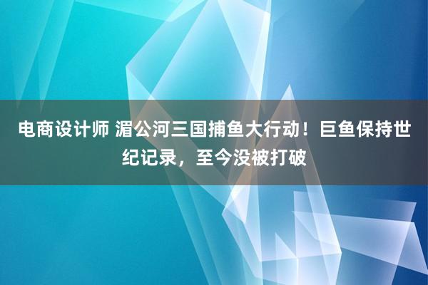 电商设计师 湄公河三国捕鱼大行动！巨鱼保持世纪记录，至今没被打破