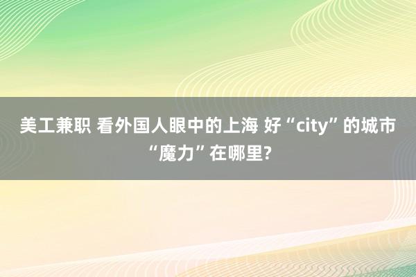 美工兼职 看外国人眼中的上海 好“city”的城市“魔力”在哪里?