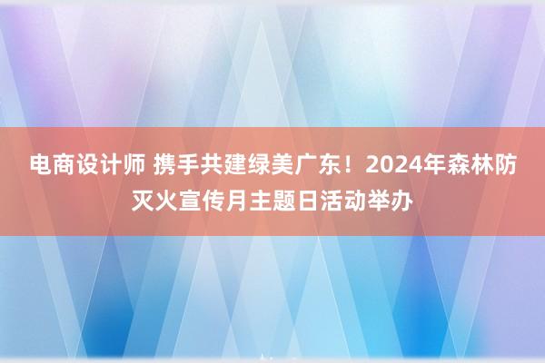 电商设计师 携手共建绿美广东！2024年森林防灭火宣传月主题日活动举办