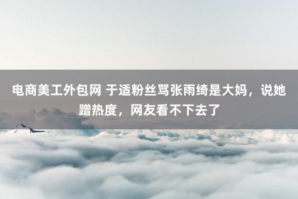 电商美工外包网 于适粉丝骂张雨绮是大妈，说她蹭热度，网友看不下去了