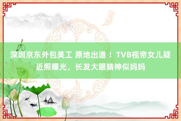 深圳京东外包美工 原地出道 ！TVB视帝女儿疑近照曝光，长发大眼睛神似妈妈