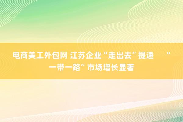 电商美工外包网 江苏企业“走出去”提速     “一带一路”市场增长显著