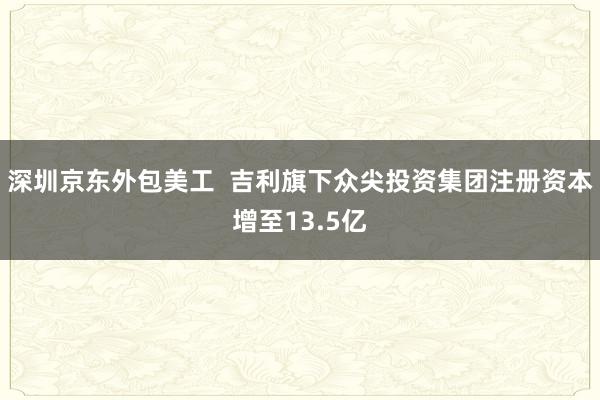 深圳京东外包美工  吉利旗下众尖投资集团注册资本增至13.5亿