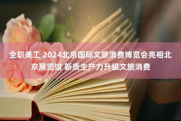 全职美工 2024北京国际文旅消费博览会亮相北京展览馆 新质生产力升级文旅消费