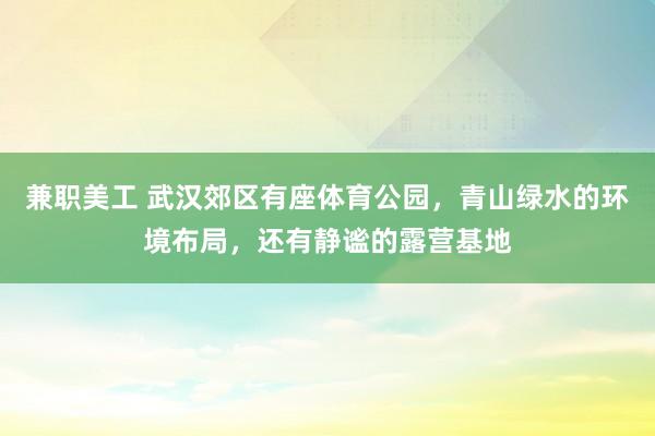 兼职美工 武汉郊区有座体育公园，青山绿水的环境布局，还有静谧的露营基地