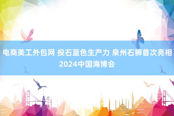 电商美工外包网 投石蓝色生产力 泉州石狮首次亮相2024中国海博会