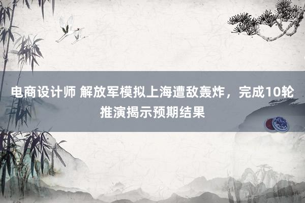 电商设计师 解放军模拟上海遭敌轰炸，完成10轮推演揭示预期结果