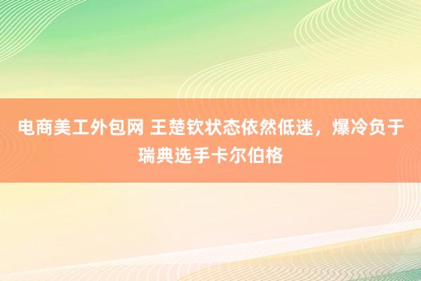 电商美工外包网 王楚钦状态依然低迷，爆冷负于瑞典选手卡尔伯格