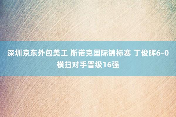 深圳京东外包美工 斯诺克国际锦标赛 丁俊晖6-0横扫对手晋级16强